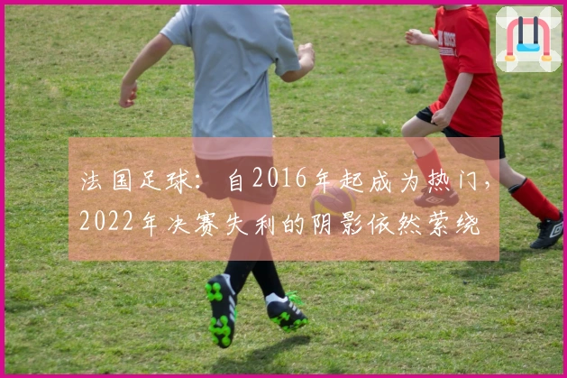 法国足球：自2016年起成为热门，2022年决赛失利的阴影依然萦绕