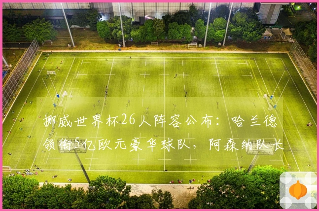 挪威世界杯26人阵容公布：哈兰德领衔5亿欧元豪华球队，阿森纳队长在列
