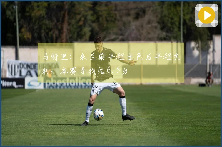 马特里：米兰前半程出色后半程失利，本赛季我给6.5分