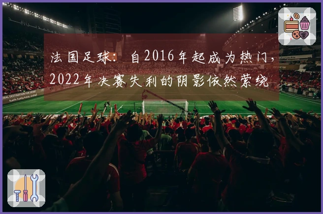 法国足球：自2016年起成为热门，2022年决赛失利的阴影依然萦绕