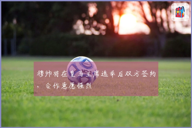 穆帅将在皇马主席选举后双方签约，合作意愿强烈
